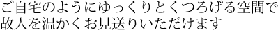 ご自宅のようにゆっくりとくつろげる空間で故人を温かくお見送りいただけます